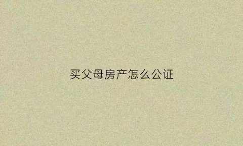买父母房产怎么公证(买父母房产怎么公证给子女)