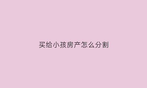 买给小孩房产怎么分割(买给小孩的房子能要回来吗)