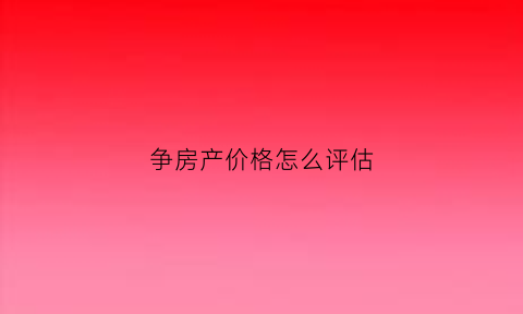 争房产价格怎么评估(房产价格评估收费标准)