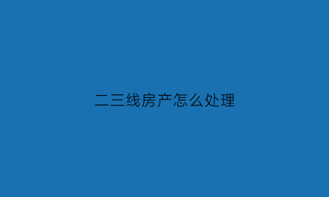 二三线房产怎么处理(二三线城市房子多少钱)