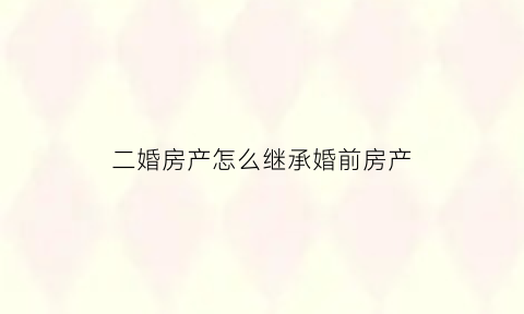 二婚房产怎么继承婚前房产(二婚婚前房产继承顺序)