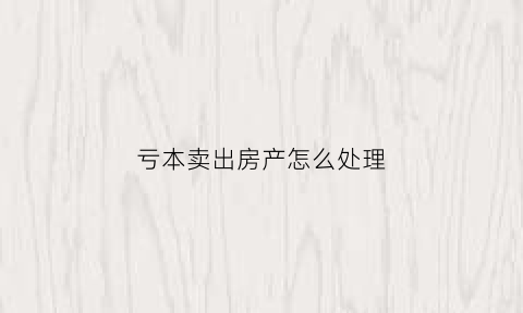 亏本卖出房产怎么处理(亏本卖出房产怎么处理的)