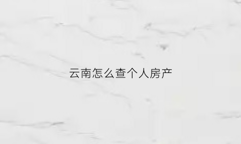 云南怎么查个人房产(云南省个人房产查询系统)