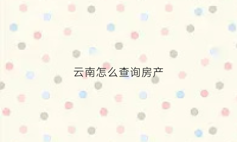 云南怎么查询房产(云南房产信息网查询)