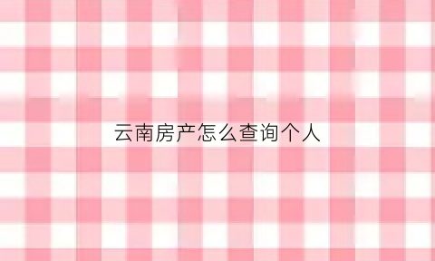 云南房产怎么查询个人(怎么查询购买云南房子是否网签备案)