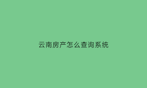 云南房产怎么查询系统(云南省房管局查询系统)