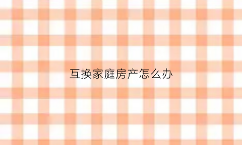 互换家庭房产怎么办(互换房产需要缴纳哪些税费)