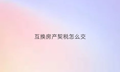 互换房产契税怎么交(房屋互换契税有哪一方缴纳)