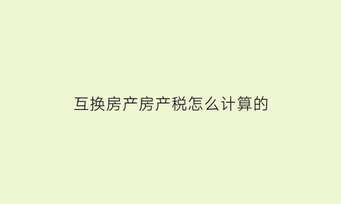 互换房产房产税怎么计算的(房产互换交房产税吗)