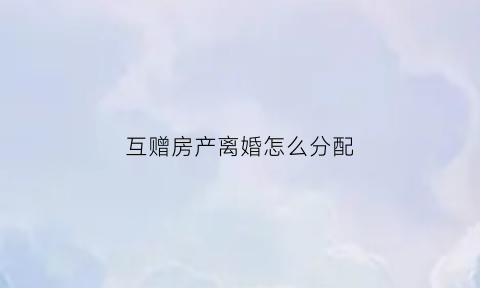 互赠房产离婚怎么分配(互赠房产与互换房产的税务处理)