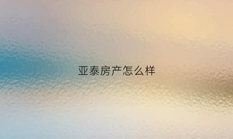 亚泰房产怎么样(亚泰房产怎么样可靠吗)