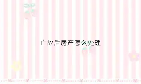 亡故后房产怎么处理(亡故后房产怎么处理)