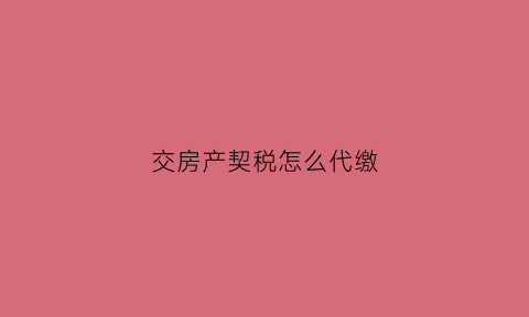 交房产契税怎么代缴(交房产契税怎么交)