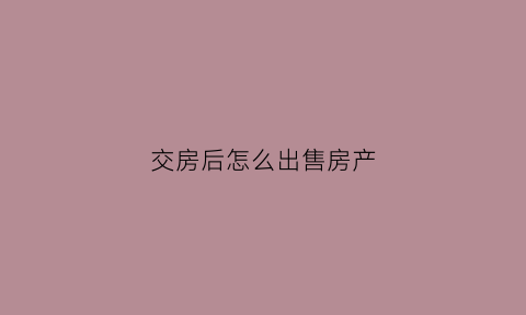 交房后怎么出售房产(交房想卖掉怎么办)