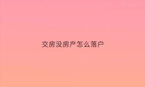 交房没房产怎么落户(已经交房没有房产证的房子如何买卖)