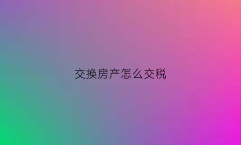 交换房产怎么交税(交换房屋需要缴纳土地增值税吗)