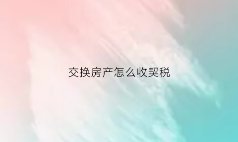 交换房产怎么收契税(交换房屋契税的计税依据)