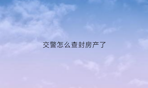 交警怎么查封房产了(交警怎么查封房产了呢)