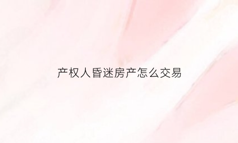 产权人昏迷房产怎么交易(户主昏迷不醒怎么卖房)