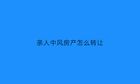 亲人中风房产怎么转让(父亲中风房产证能过户到子女)