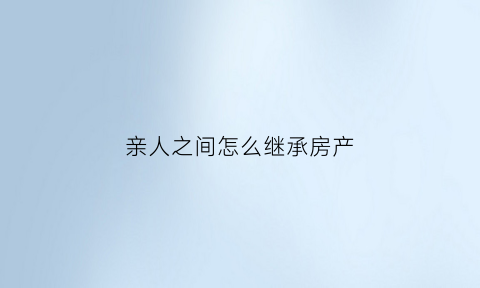 亲人之间怎么继承房产(亲人之间怎么继承房产证)