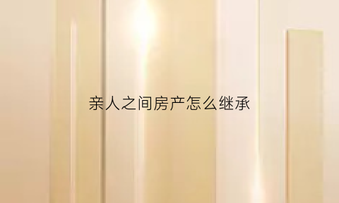 亲人之间房产怎么继承(亲人之间房产转让的方式)