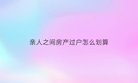 亲人之间房产过户怎么划算(亲人之间的房产过户需要交多少税)