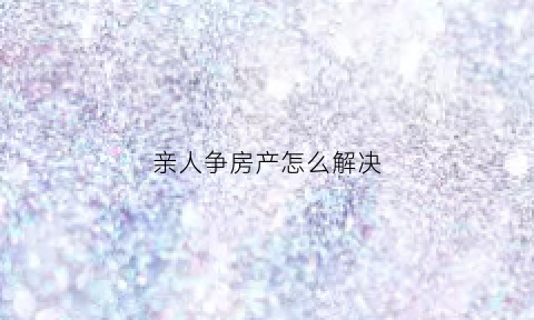亲人争房产怎么解决(家人争房产怎么解决)