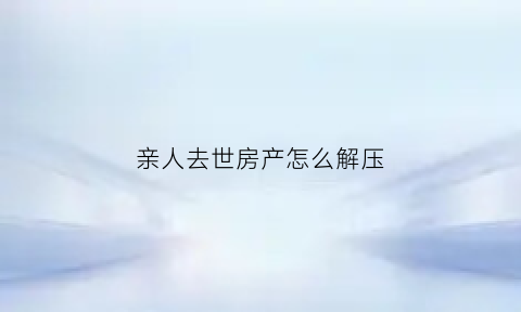 亲人去世房产怎么解压(亲人离世房产过户继承)