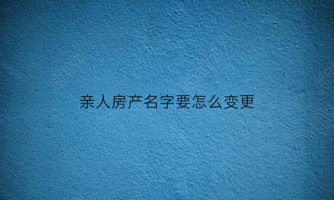 亲人房产名字要怎么变更(亲属房产更名过户流程)
