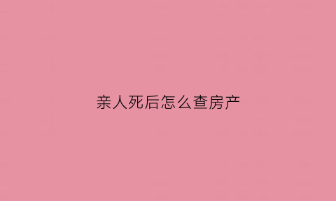 亲人死后怎么查房产(亲人过世怎么查询存款和房产)