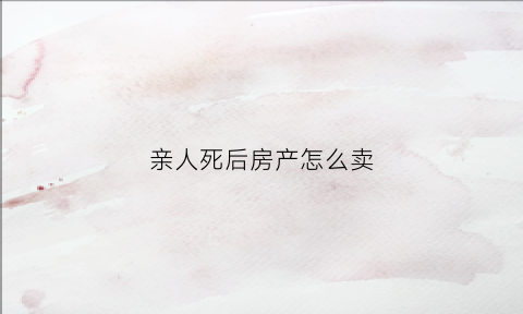 亲人死后房产怎么卖(人过世了房子怎么卖)