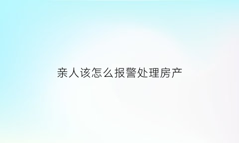亲人该怎么报警处理房产(亲人该怎么报警处理房产问题)