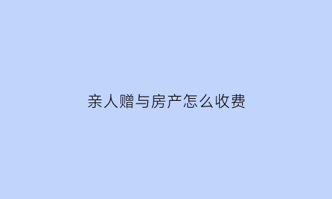 亲人赠与房产怎么收费(亲人之间赠与房产最新税收政策)