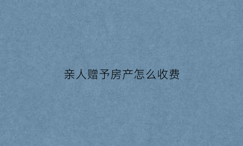 亲人赠予房产怎么收费(亲人赠予房产怎么交税)