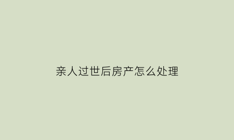 亲人过世后房产怎么处理(亲人离世房产过户有时间限制吗)