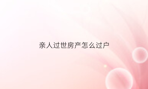亲人过世房产怎么过户(亲人过世房产过户子女精神病)