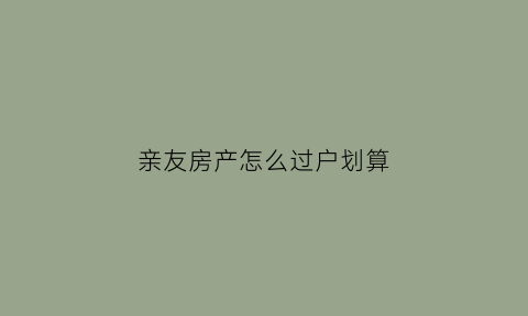 亲友房产怎么过户划算(2020年亲戚之间房产过户手续)
