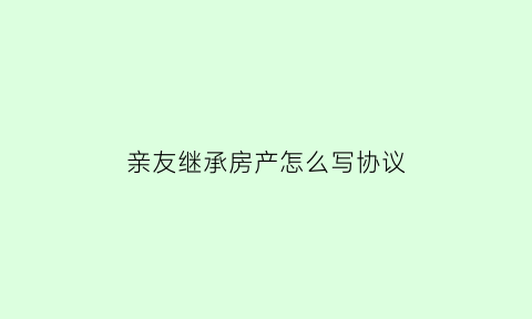 亲友继承房产怎么写协议(亲戚继承房产)