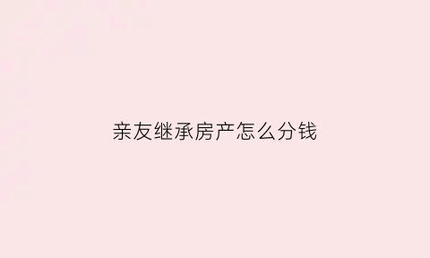 亲友继承房产怎么分钱(亲戚继承)
