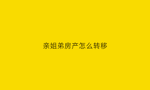 亲姐弟房产怎么转移(亲姐弟之间房子过户要花多少钱)