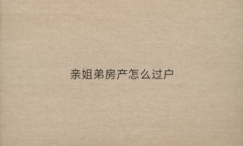 亲姐弟房产怎么过户(亲姐弟房产怎么过户给妹妹)