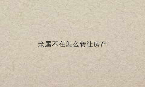亲属不在怎么转让房产(人不在房产怎么过户)
