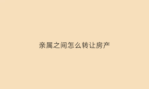亲属之间怎么转让房产(亲属之间转让房产会产生税吗)