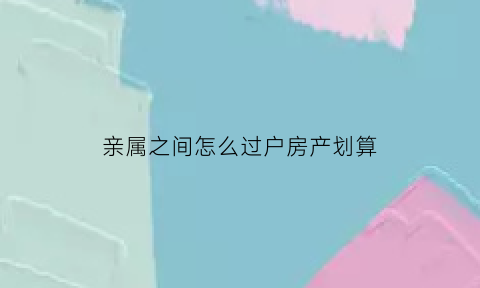 亲属之间怎么过户房产划算(亲属之间房产过户怎么才最省过户费)