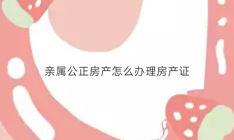 亲属公正房产怎么办理房产证(亲属公证材料)