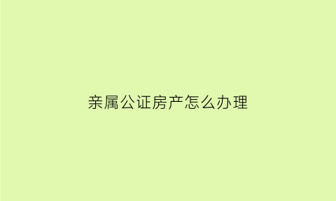 亲属公证房产怎么办理(亲属公证有效期多久)