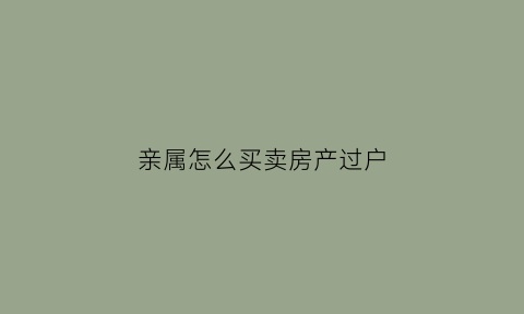 亲属怎么买卖房产过户(亲属买卖房产过户什么情况下会不收过户费)