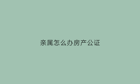 亲属怎么办房产公证(直系亲属房产公证费收取标准)