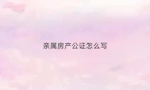 亲属房产公证怎么写(亲属房产公证怎么写范文)